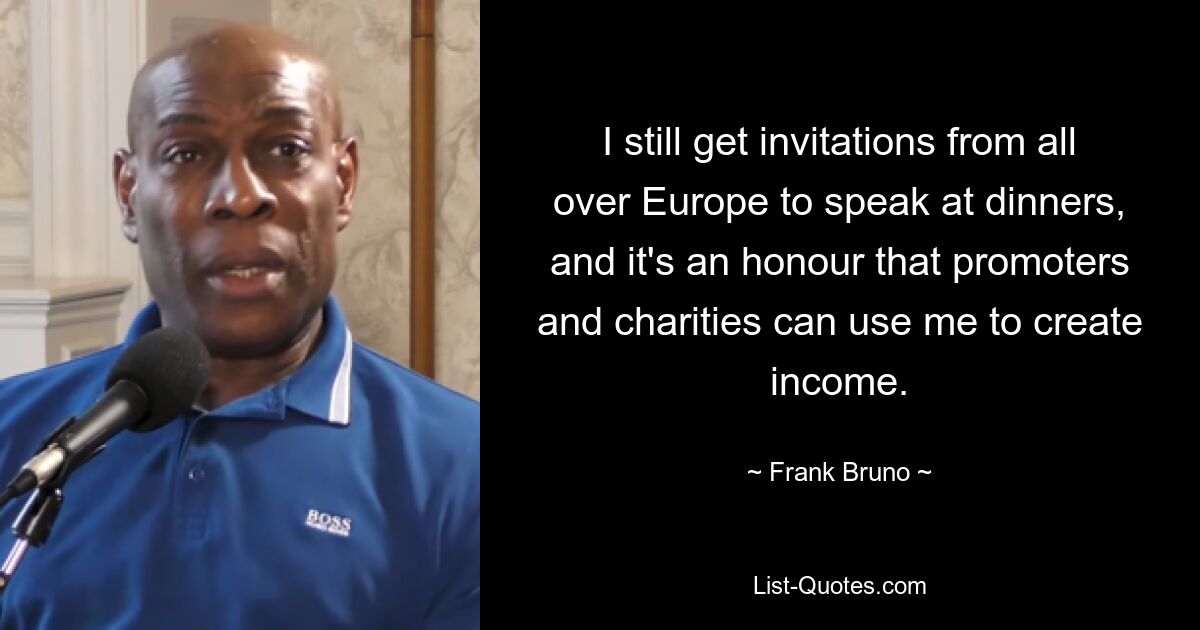 I still get invitations from all over Europe to speak at dinners, and it's an honour that promoters and charities can use me to create income. — © Frank Bruno