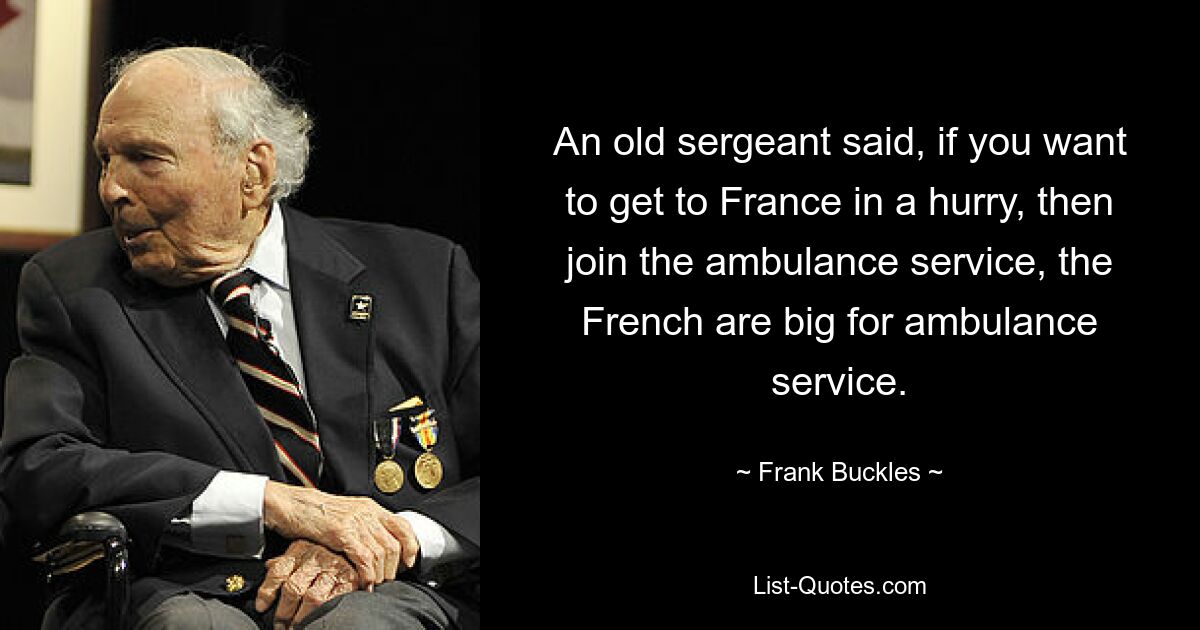 An old sergeant said, if you want to get to France in a hurry, then join the ambulance service, the French are big for ambulance service. — © Frank Buckles