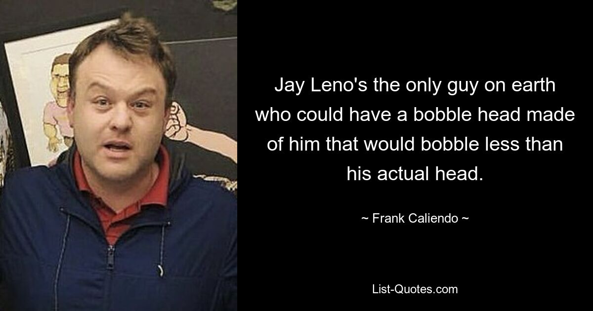 Jay Leno's the only guy on earth who could have a bobble head made of him that would bobble less than his actual head. — © Frank Caliendo