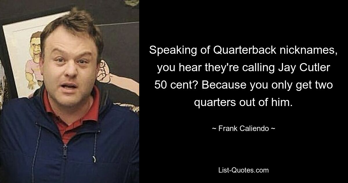 Speaking of Quarterback nicknames, you hear they're calling Jay Cutler 50 cent? Because you only get two quarters out of him. — © Frank Caliendo