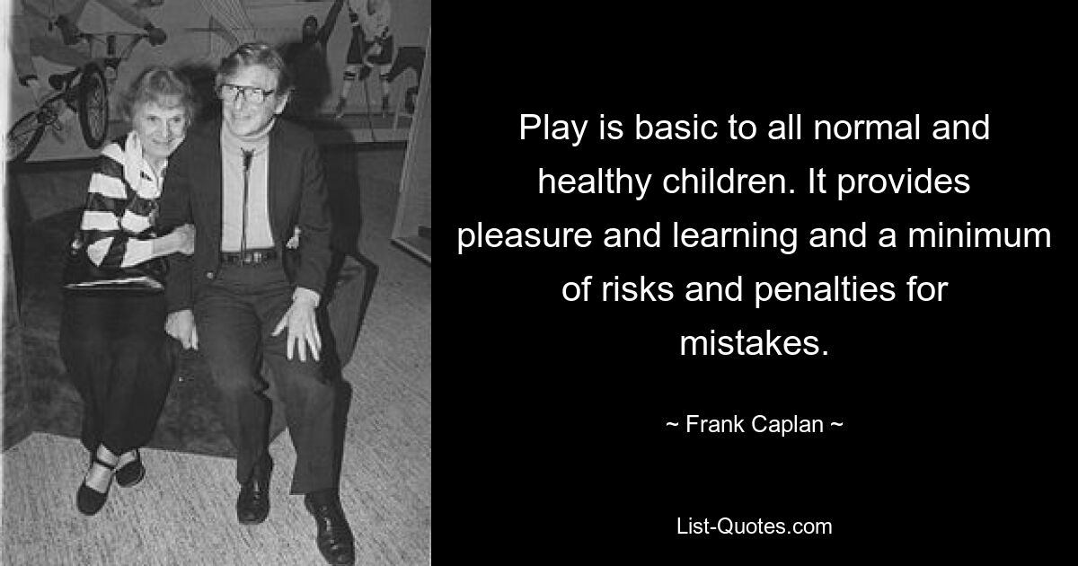 Play is basic to all normal and healthy children. It provides pleasure and learning and a minimum of risks and penalties for mistakes. — © Frank Caplan