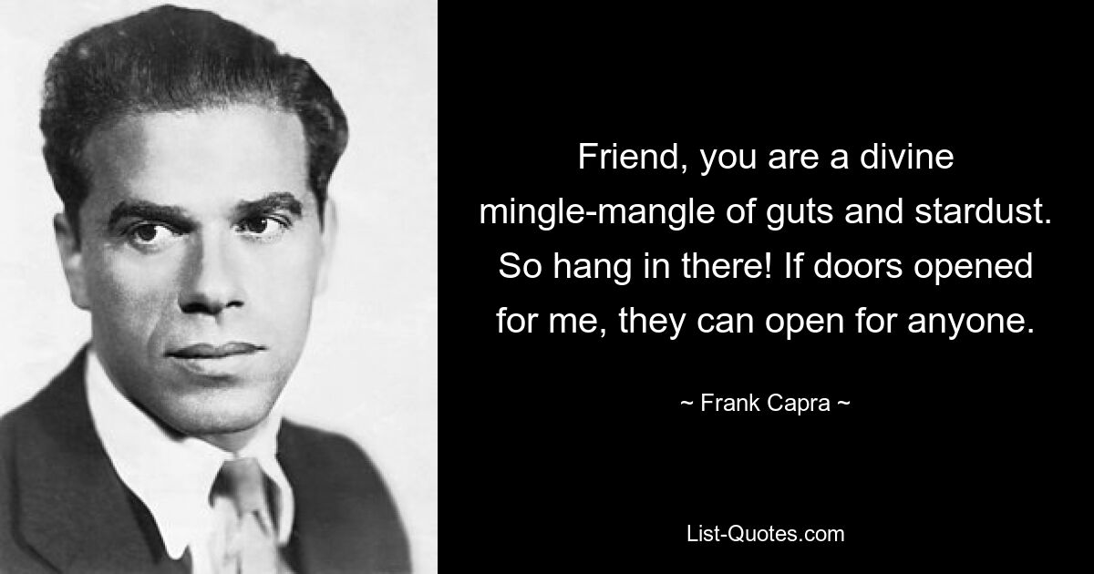 Friend, you are a divine mingle-mangle of guts and stardust. So hang in there! If doors opened for me, they can open for anyone. — © Frank Capra