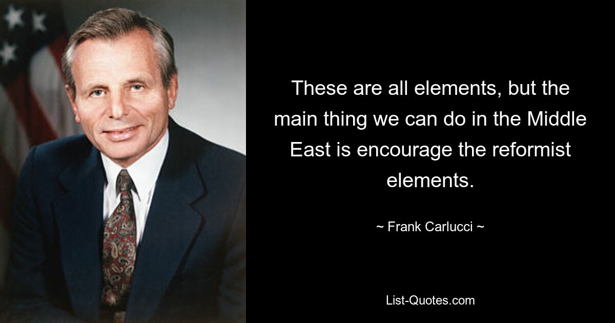 These are all elements, but the main thing we can do in the Middle East is encourage the reformist elements. — © Frank Carlucci