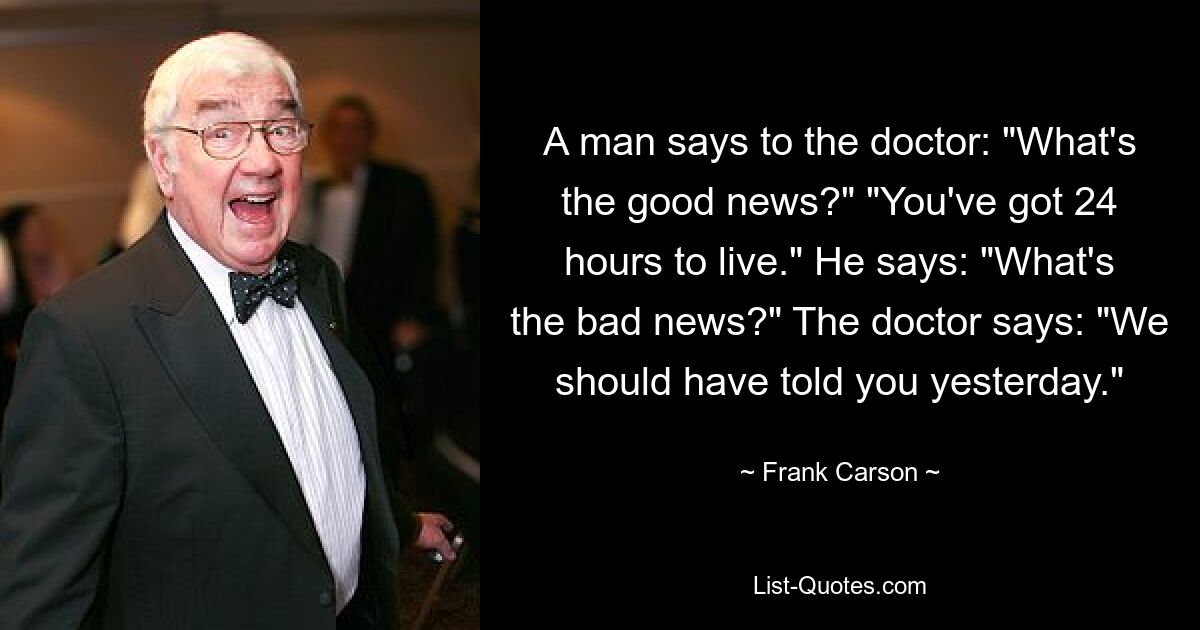 A man says to the doctor: "What's the good news?" "You've got 24 hours to live." He says: "What's the bad news?" The doctor says: "We should have told you yesterday." — © Frank Carson