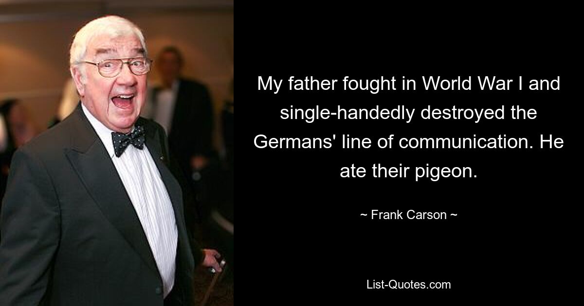 My father fought in World War I and single-handedly destroyed the Germans' line of communication. He ate their pigeon. — © Frank Carson