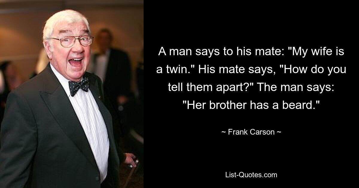 A man says to his mate: "My wife is a twin." His mate says, "How do you tell them apart?" The man says: "Her brother has a beard." — © Frank Carson