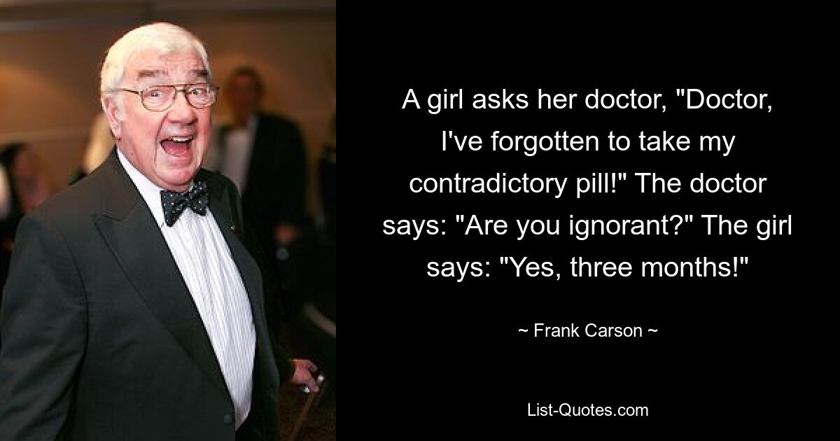 A girl asks her doctor, "Doctor, I've forgotten to take my contradictory pill!" The doctor says: "Are you ignorant?" The girl says: "Yes, three months!" — © Frank Carson