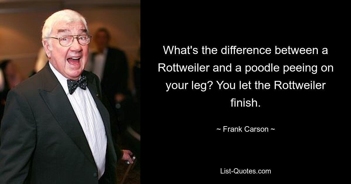 What's the difference between a Rottweiler and a poodle peeing on your leg? You let the Rottweiler finish. — © Frank Carson