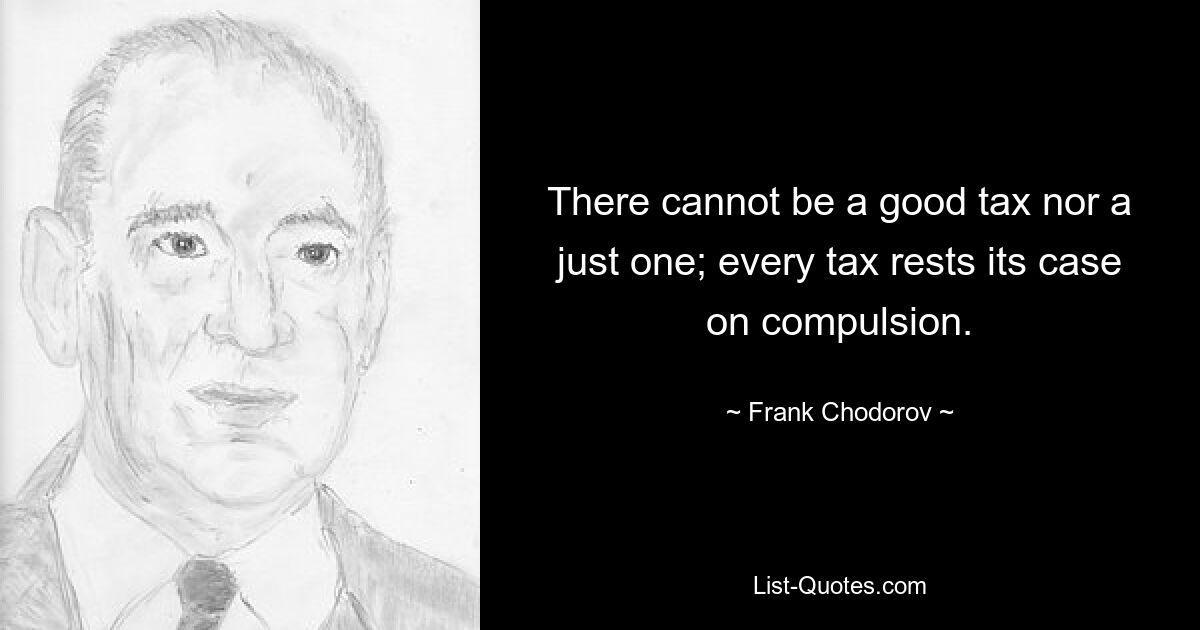 There cannot be a good tax nor a just one; every tax rests its case on compulsion. — © Frank Chodorov