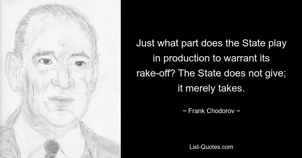 Just what part does the State play in production to warrant its rake-off? The State does not give; it merely takes. — © Frank Chodorov