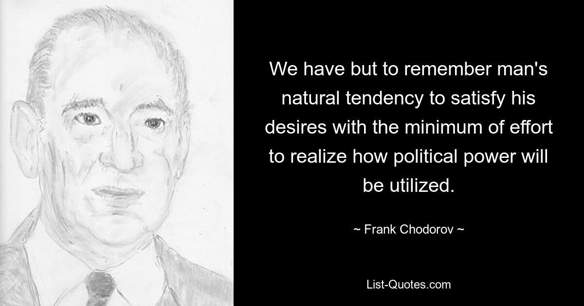 We have but to remember man's natural tendency to satisfy his desires with the minimum of effort to realize how political power will be utilized. — © Frank Chodorov