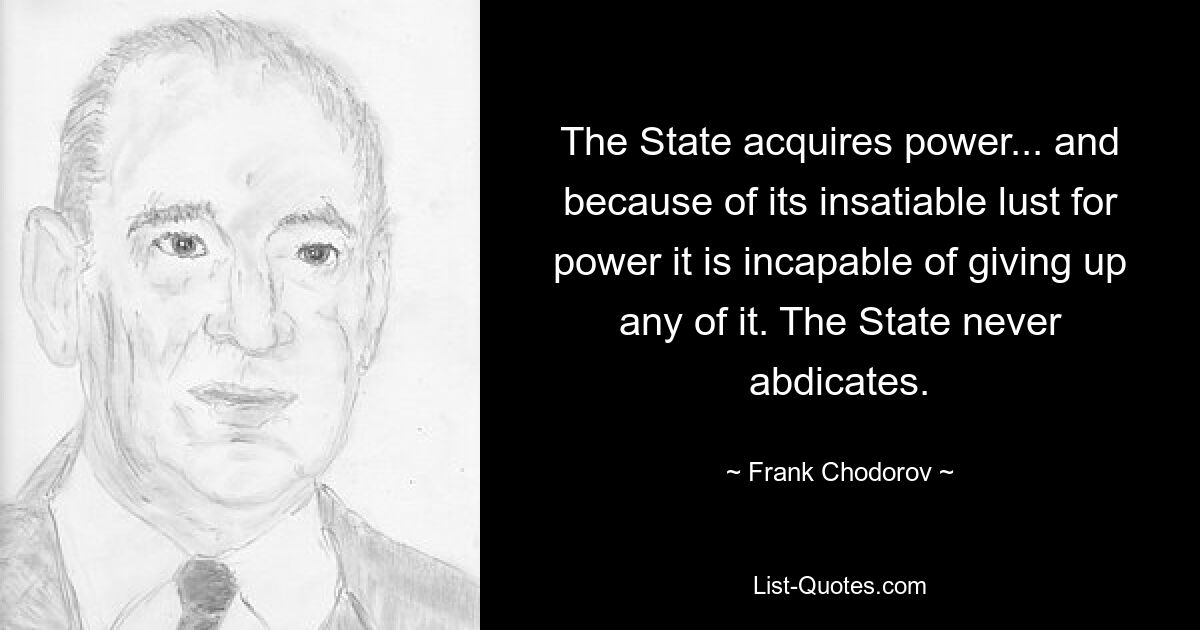 The State acquires power... and because of its insatiable lust for power it is incapable of giving up any of it. The State never abdicates. — © Frank Chodorov