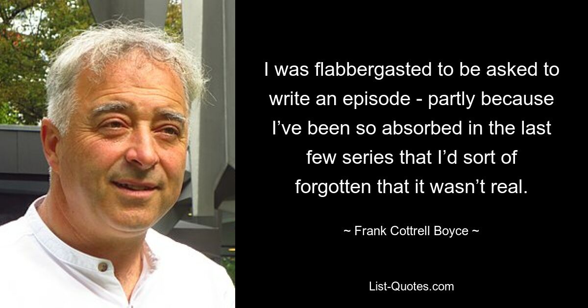 I was flabbergasted to be asked to write an episode - partly because I’ve been so absorbed in the last few series that I’d sort of forgotten that it wasn’t real. — © Frank Cottrell Boyce