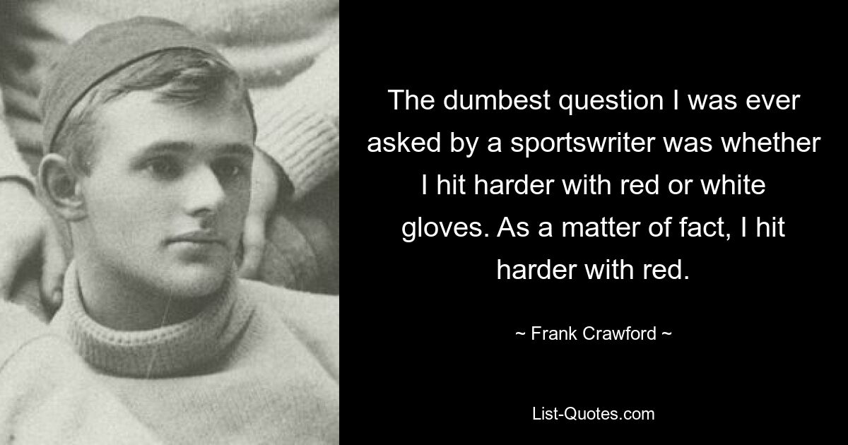 The dumbest question I was ever asked by a sportswriter was whether I hit harder with red or white gloves. As a matter of fact, I hit harder with red. — © Frank Crawford