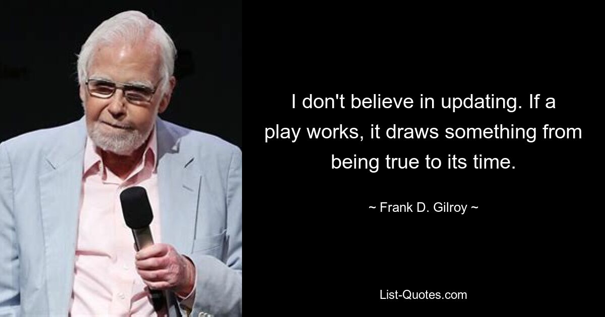 I don't believe in updating. If a play works, it draws something from being true to its time. — © Frank D. Gilroy