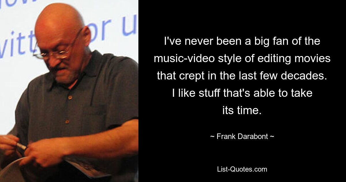 I've never been a big fan of the music-video style of editing movies that crept in the last few decades. I like stuff that's able to take its time. — © Frank Darabont