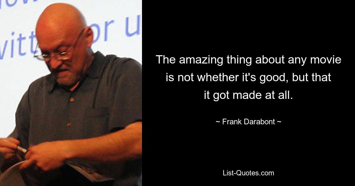 The amazing thing about any movie is not whether it's good, but that it got made at all. — © Frank Darabont