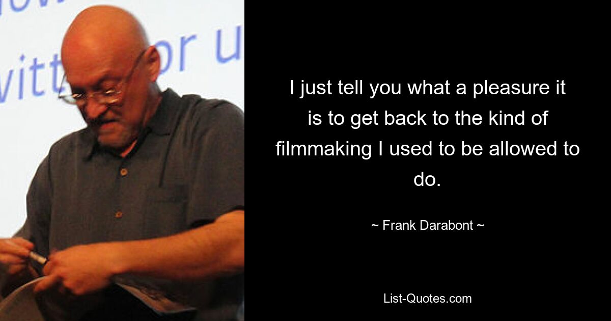 I just tell you what a pleasure it is to get back to the kind of filmmaking I used to be allowed to do. — © Frank Darabont