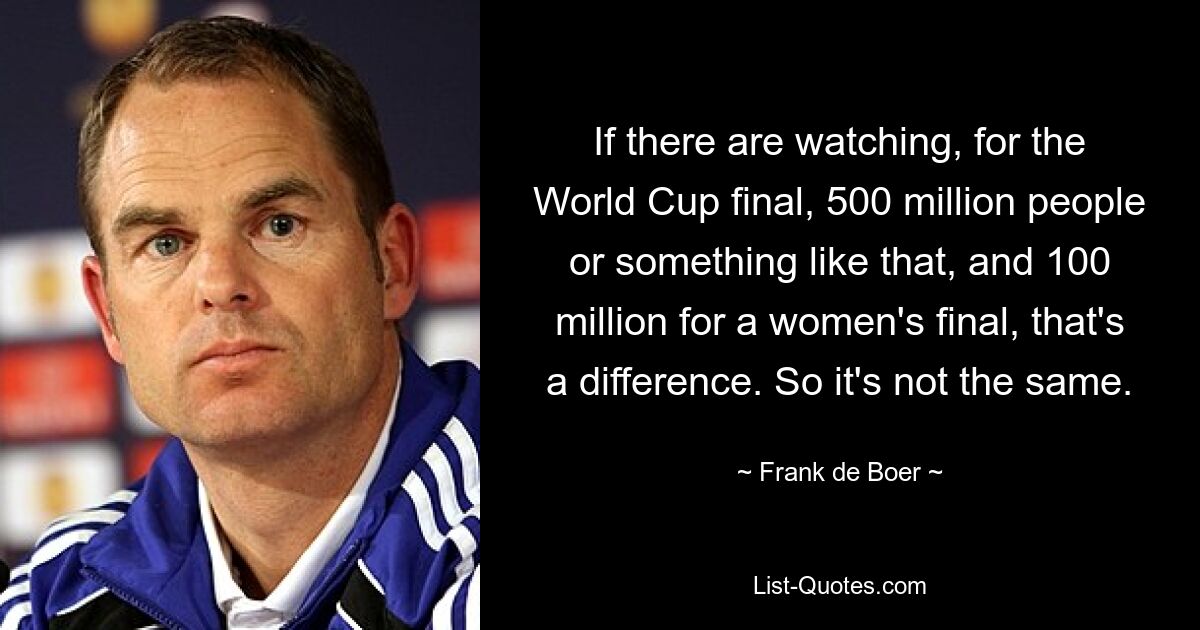 If there are watching, for the World Cup final, 500 million people or something like that, and 100 million for a women's final, that's a difference. So it's not the same. — © Frank de Boer