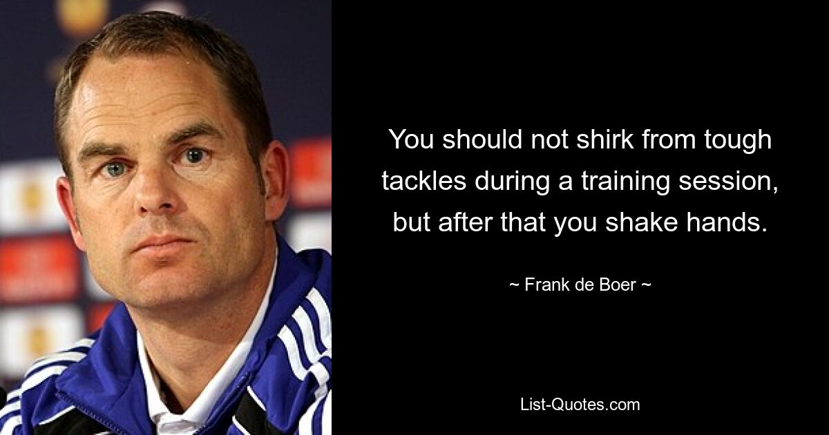 You should not shirk from tough tackles during a training session, but after that you shake hands. — © Frank de Boer