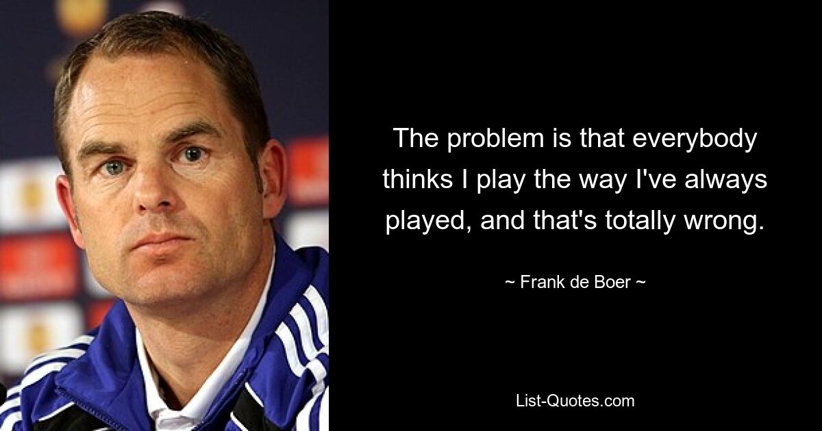 The problem is that everybody thinks I play the way I've always played, and that's totally wrong. — © Frank de Boer