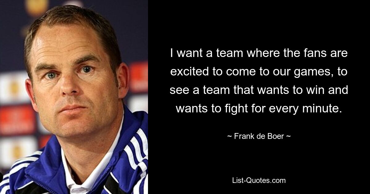 I want a team where the fans are excited to come to our games, to see a team that wants to win and wants to fight for every minute. — © Frank de Boer