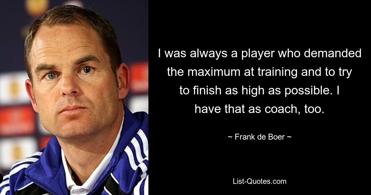 I was always a player who demanded the maximum at training and to try to finish as high as possible. I have that as coach, too. — © Frank de Boer