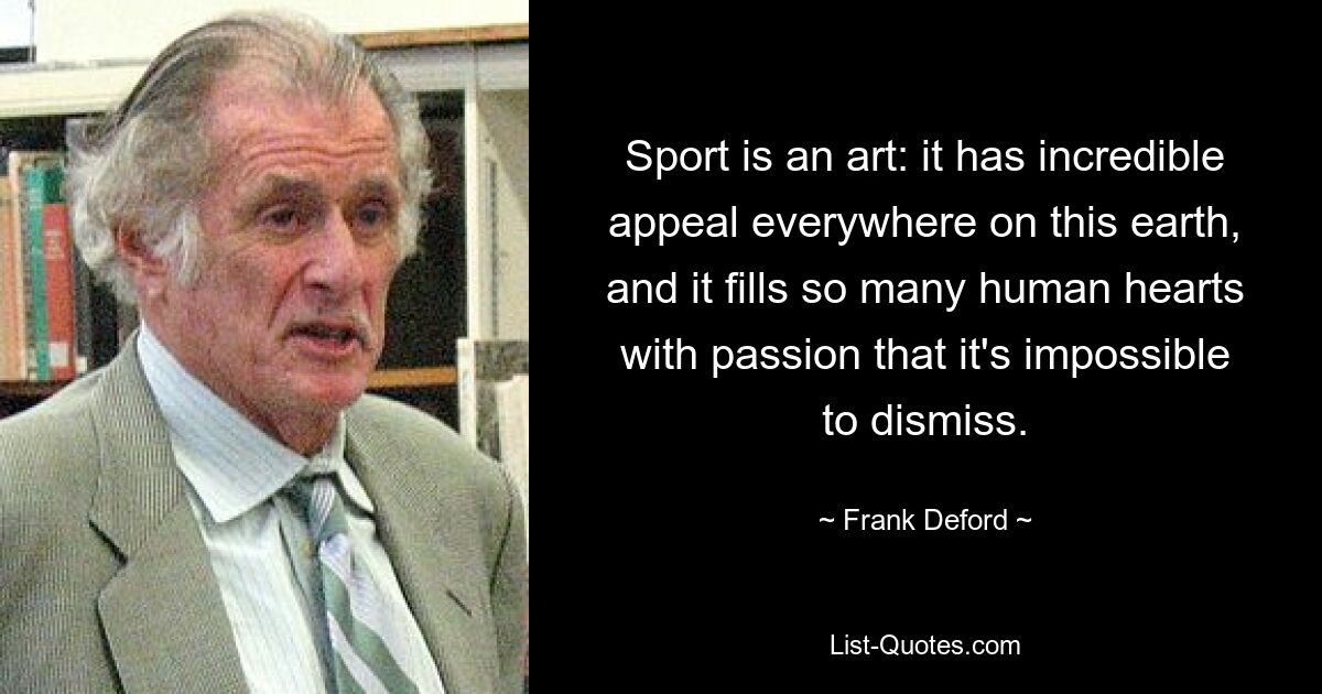 Sport is an art: it has incredible appeal everywhere on this earth, and it fills so many human hearts with passion that it's impossible to dismiss. — © Frank Deford