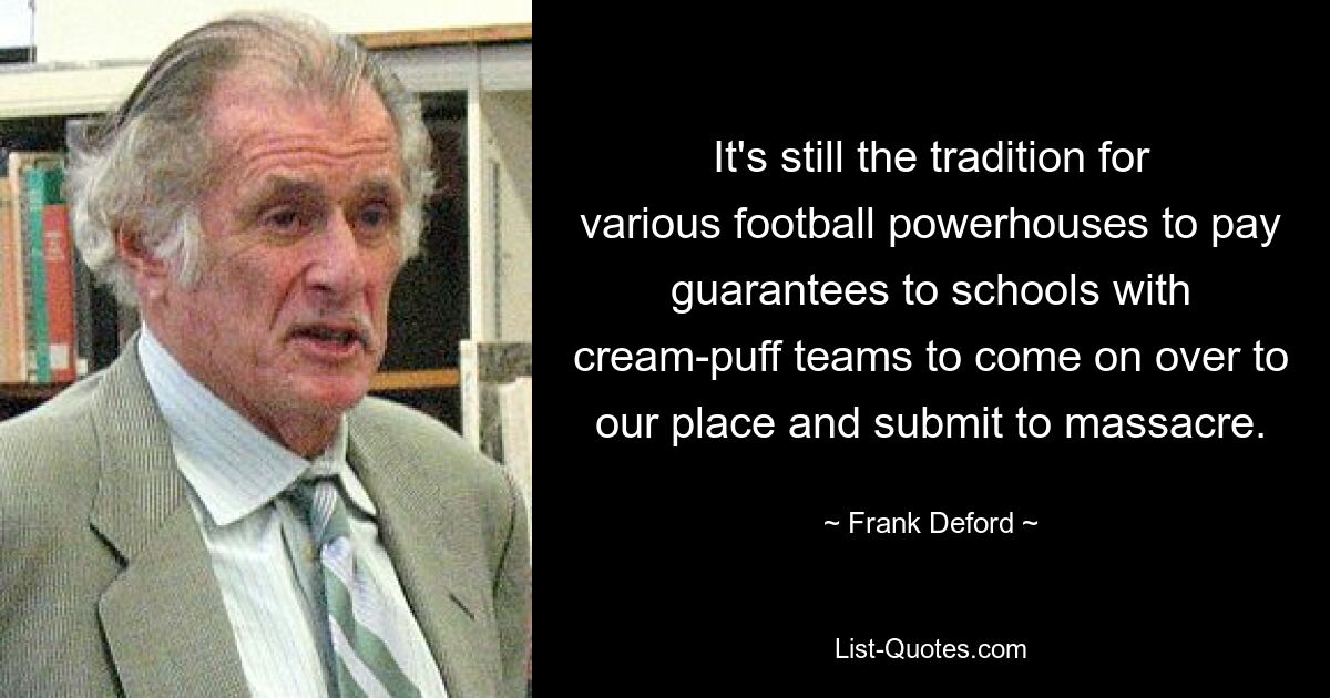 It's still the tradition for various football powerhouses to pay guarantees to schools with cream-puff teams to come on over to our place and submit to massacre. — © Frank Deford