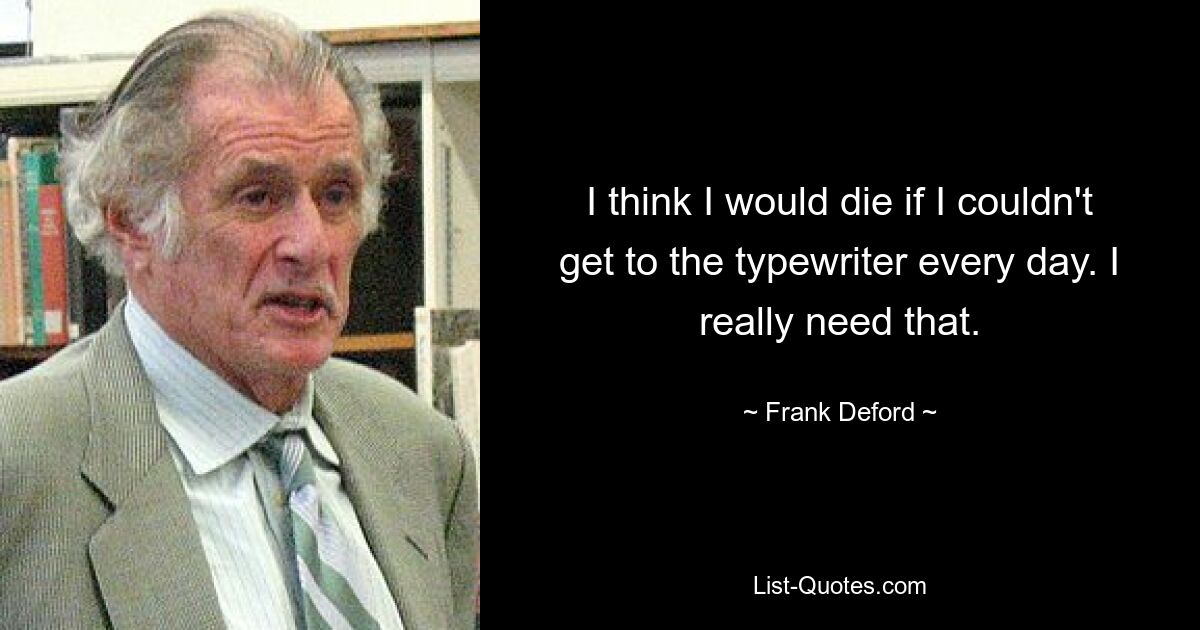 I think I would die if I couldn't get to the typewriter every day. I really need that. — © Frank Deford