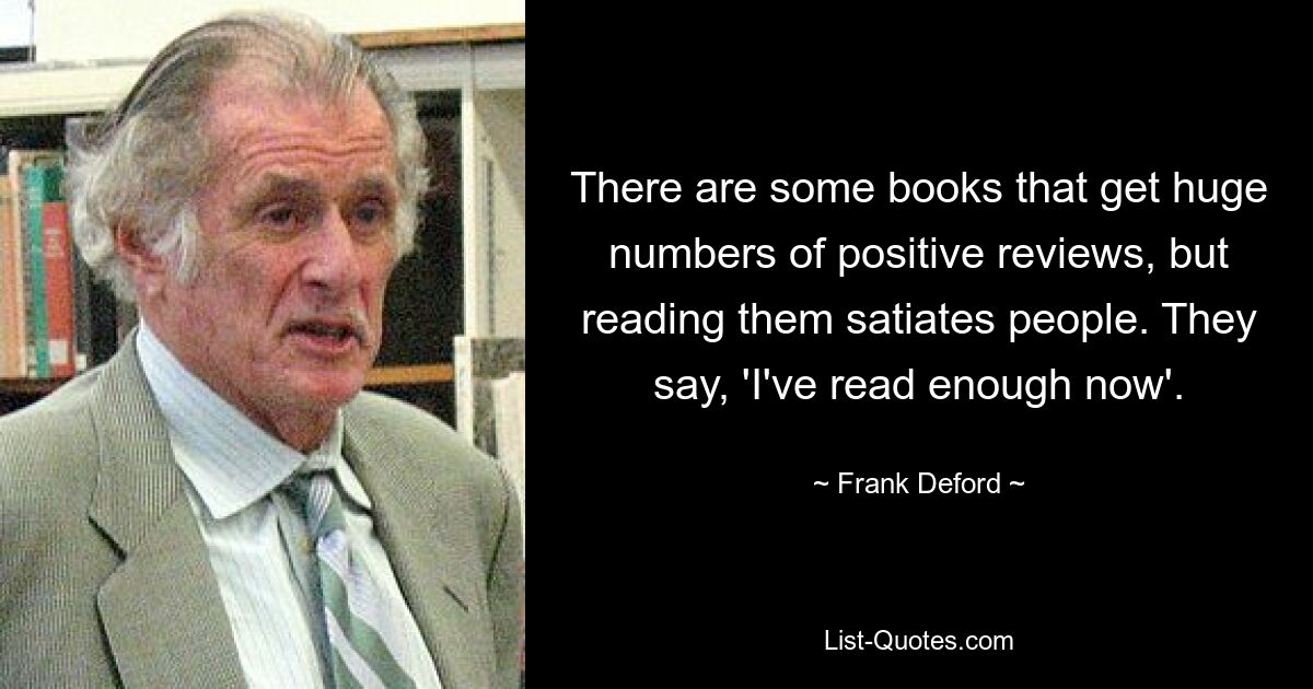 There are some books that get huge numbers of positive reviews, but reading them satiates people. They say, 'I've read enough now'. — © Frank Deford