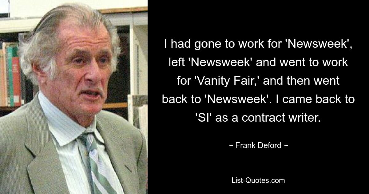 I had gone to work for 'Newsweek', left 'Newsweek' and went to work for 'Vanity Fair,' and then went back to 'Newsweek'. I came back to 'SI' as a contract writer. — © Frank Deford