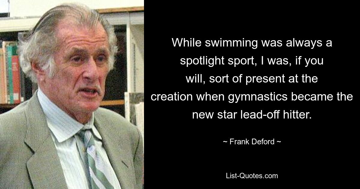 While swimming was always a spotlight sport, I was, if you will, sort of present at the creation when gymnastics became the new star lead-off hitter. — © Frank Deford