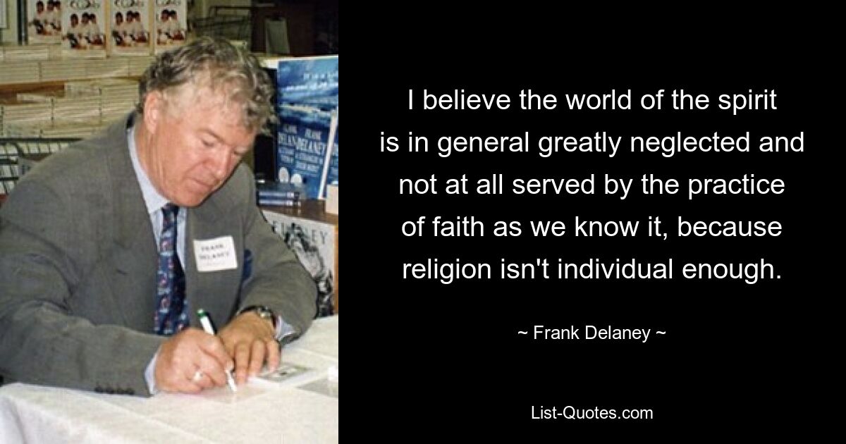 I believe the world of the spirit is in general greatly neglected and not at all served by the practice of faith as we know it, because religion isn't individual enough. — © Frank Delaney