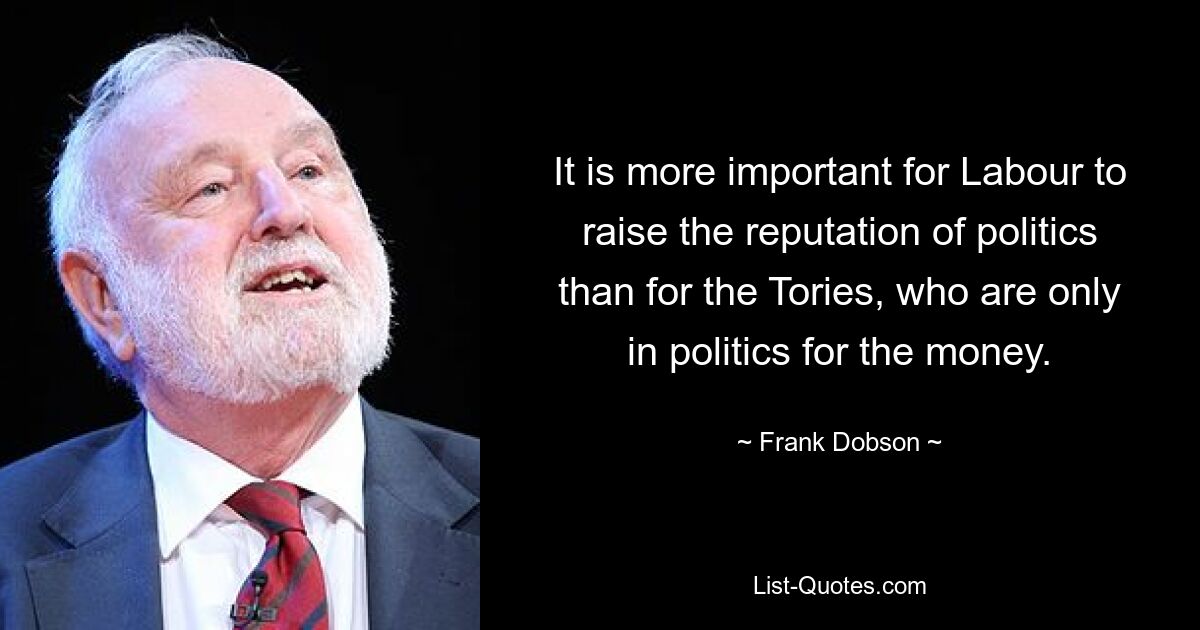 It is more important for Labour to raise the reputation of politics than for the Tories, who are only in politics for the money. — © Frank Dobson