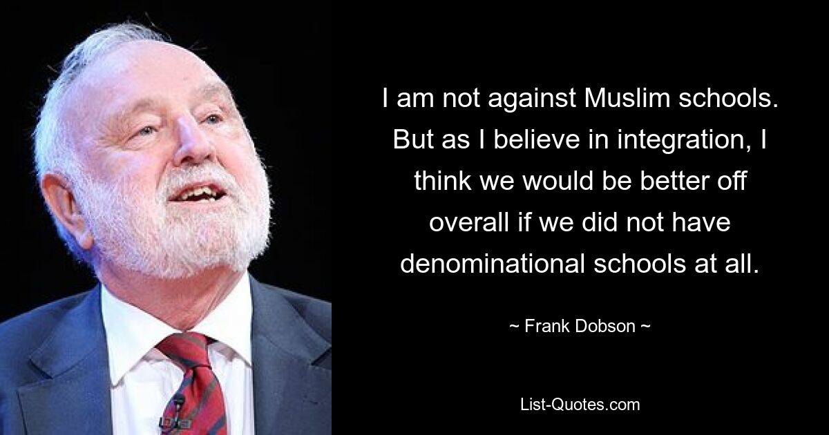 I am not against Muslim schools. But as I believe in integration, I think we would be better off overall if we did not have denominational schools at all. — © Frank Dobson