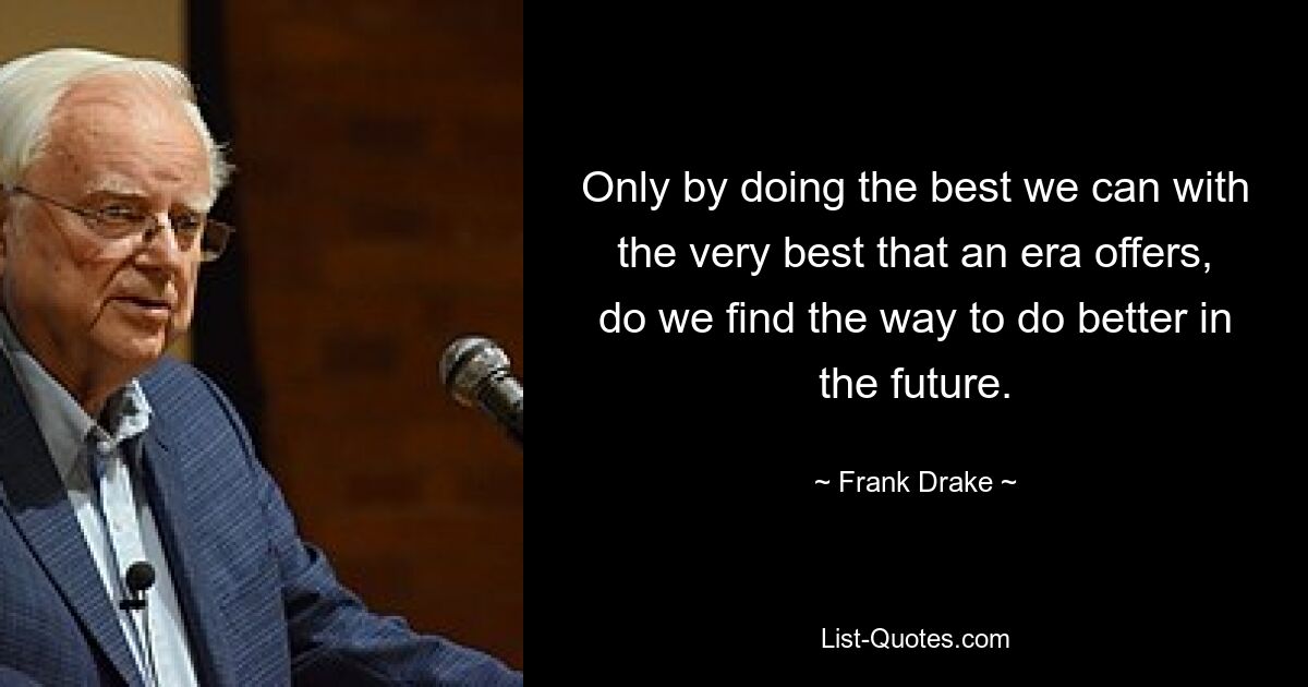 Only by doing the best we can with the very best that an era offers, do we find the way to do better in the future. — © Frank Drake