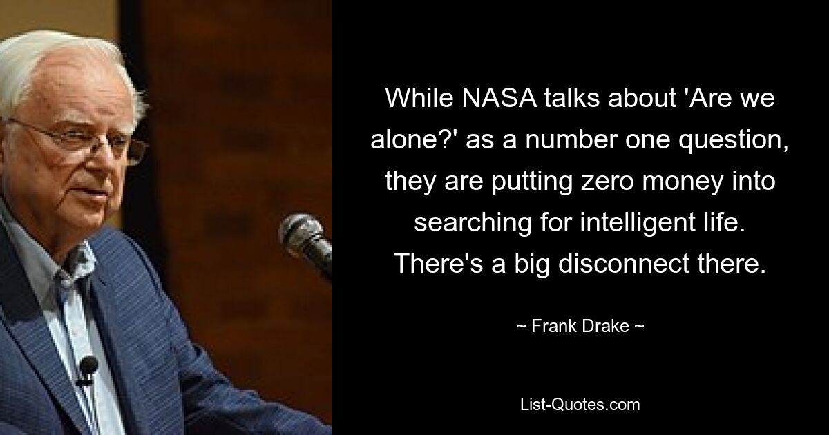 While NASA talks about 'Are we alone?' as a number one question, they are putting zero money into searching for intelligent life. There's a big disconnect there. — © Frank Drake