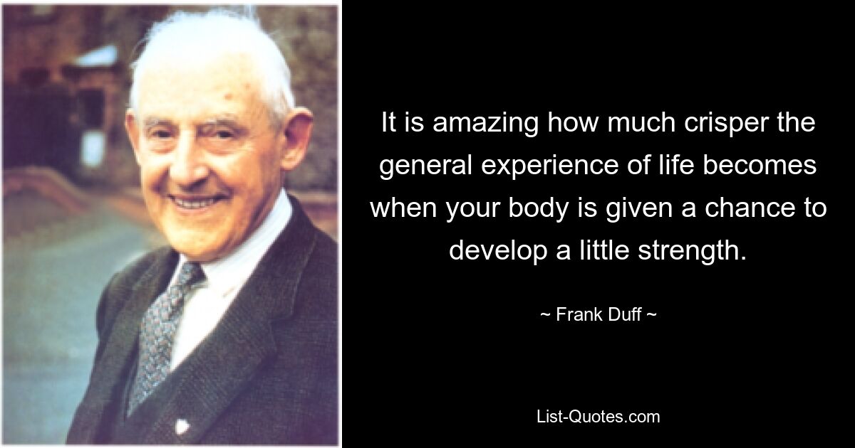 It is amazing how much crisper the general experience of life becomes when your body is given a chance to develop a little strength. — © Frank Duff