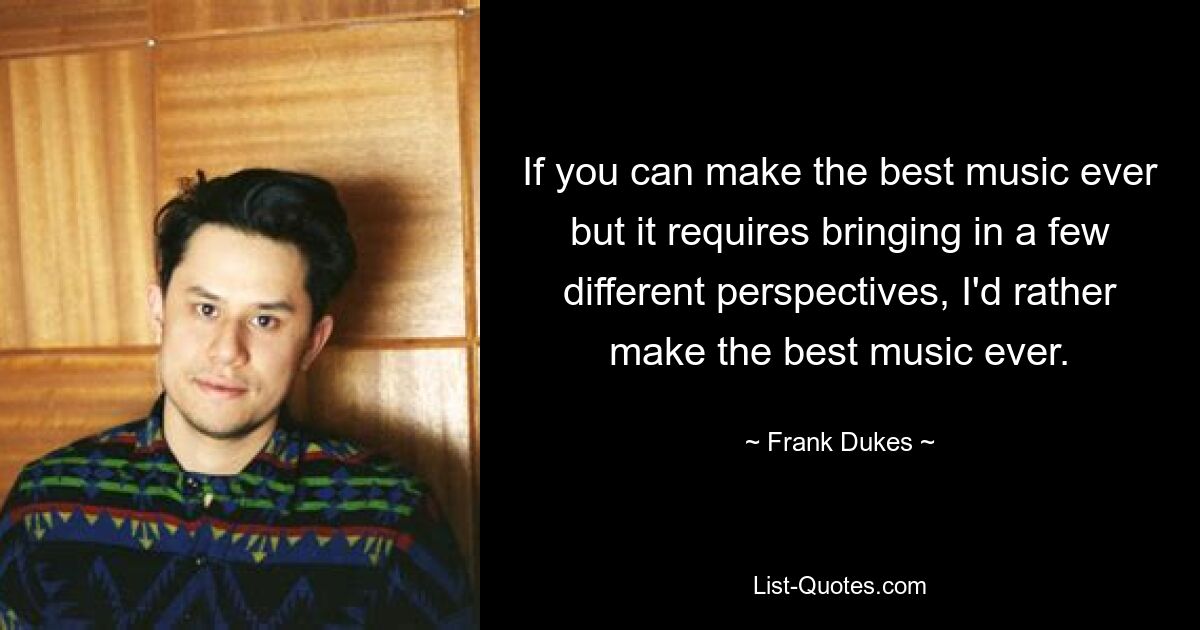 If you can make the best music ever but it requires bringing in a few different perspectives, I'd rather make the best music ever. — © Frank Dukes