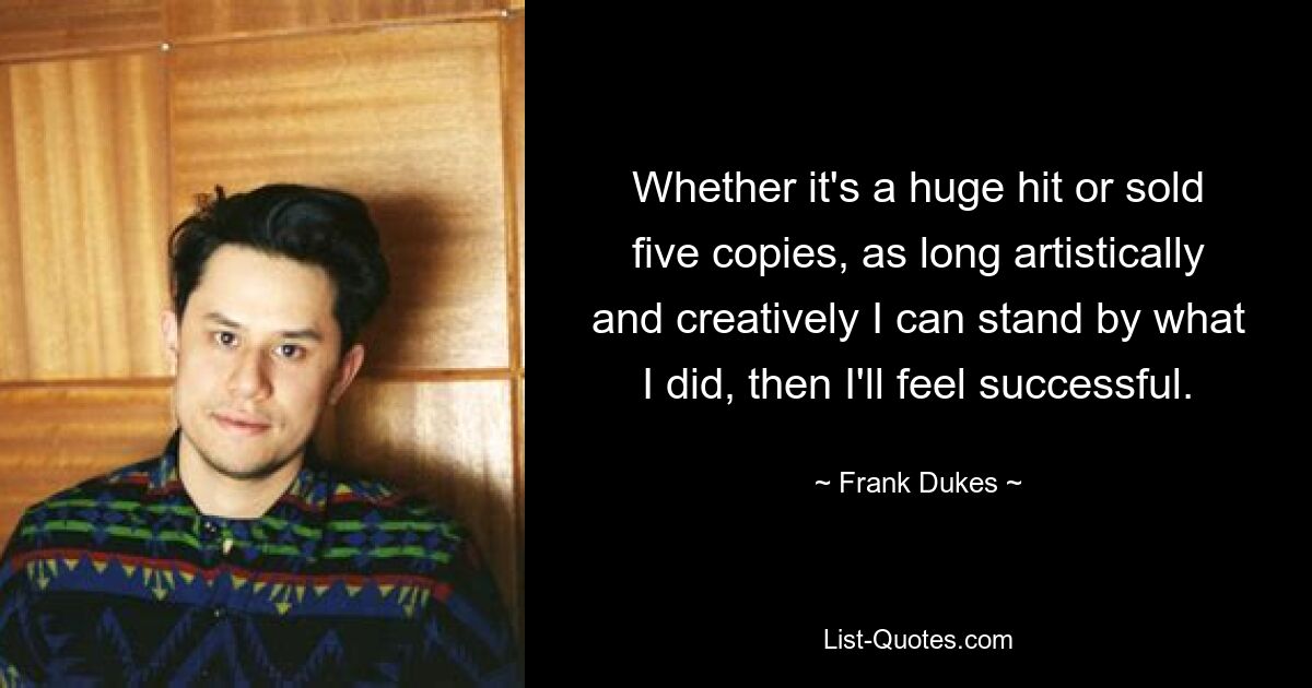 Whether it's a huge hit or sold five copies, as long artistically and creatively I can stand by what I did, then I'll feel successful. — © Frank Dukes