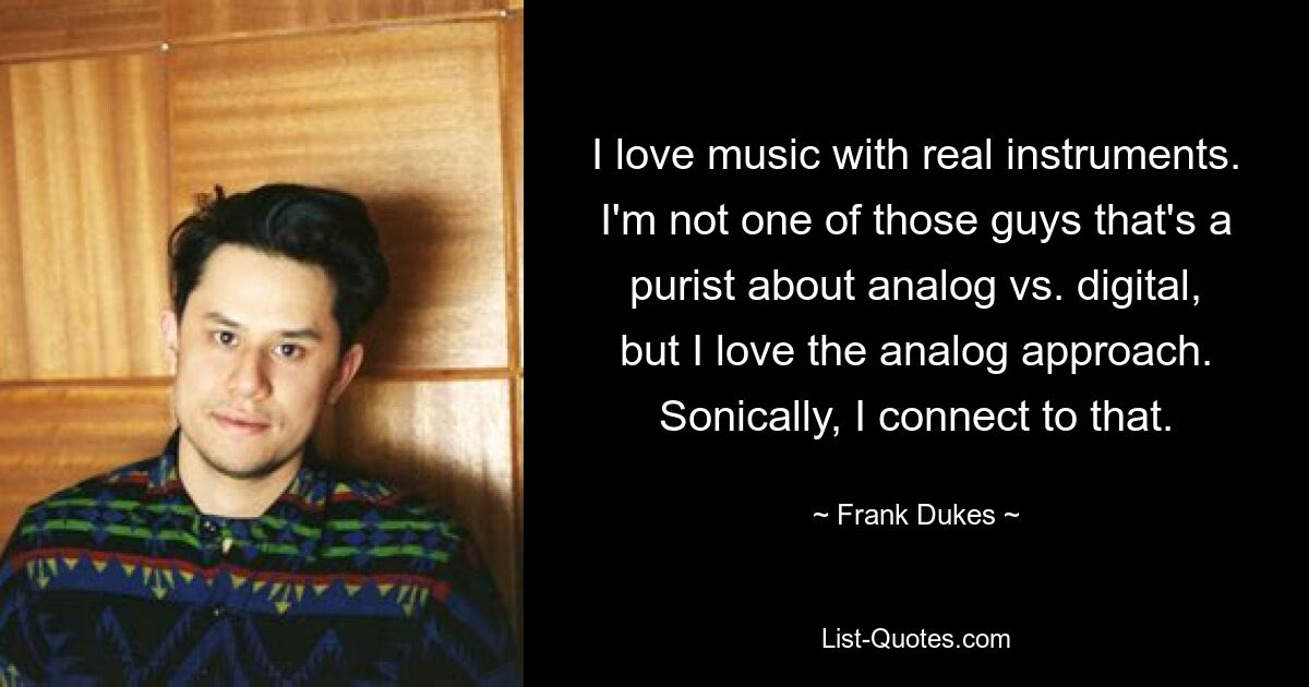 I love music with real instruments. I'm not one of those guys that's a purist about analog vs. digital, but I love the analog approach. Sonically, I connect to that. — © Frank Dukes