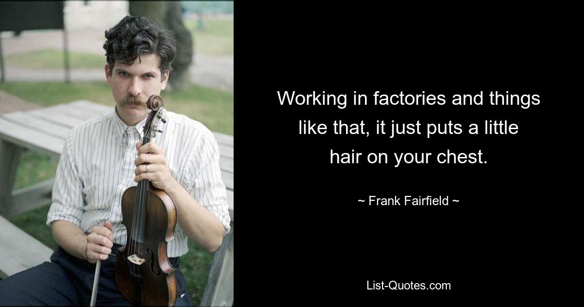 Working in factories and things like that, it just puts a little hair on your chest. — © Frank Fairfield