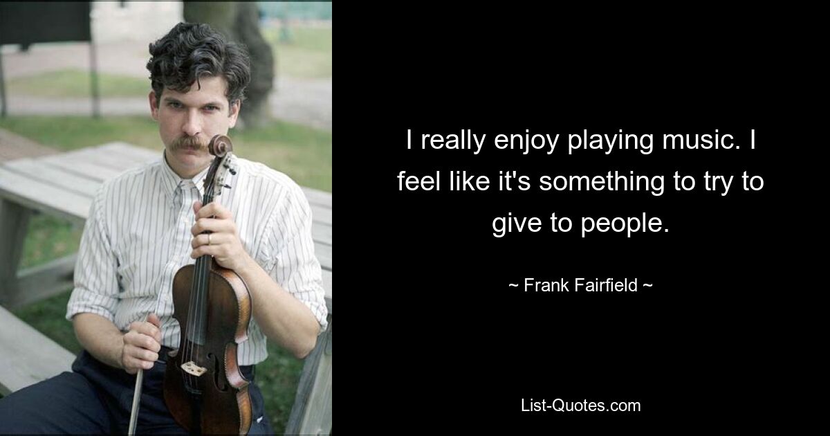 I really enjoy playing music. I feel like it's something to try to give to people. — © Frank Fairfield