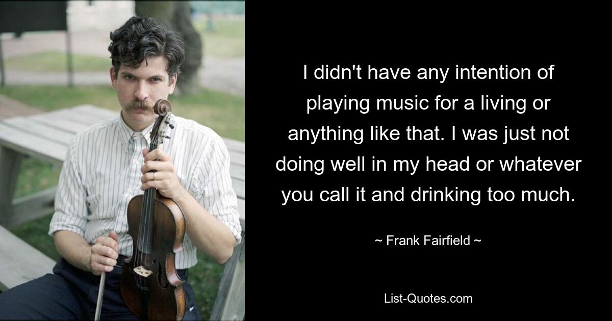 I didn't have any intention of playing music for a living or anything like that. I was just not doing well in my head or whatever you call it and drinking too much. — © Frank Fairfield