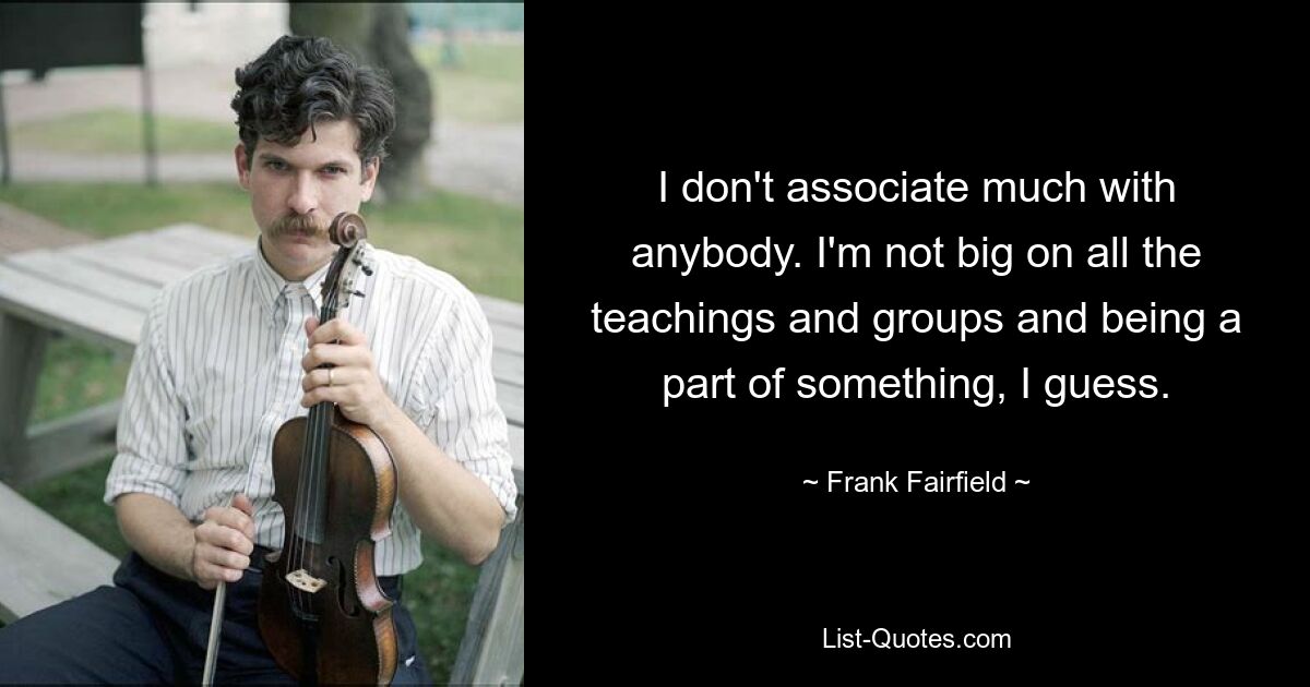 I don't associate much with anybody. I'm not big on all the teachings and groups and being a part of something, I guess. — © Frank Fairfield