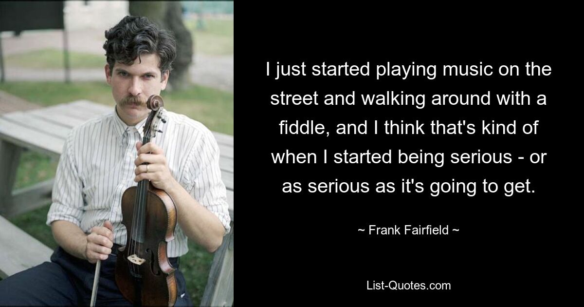 I just started playing music on the street and walking around with a fiddle, and I think that's kind of when I started being serious - or as serious as it's going to get. — © Frank Fairfield