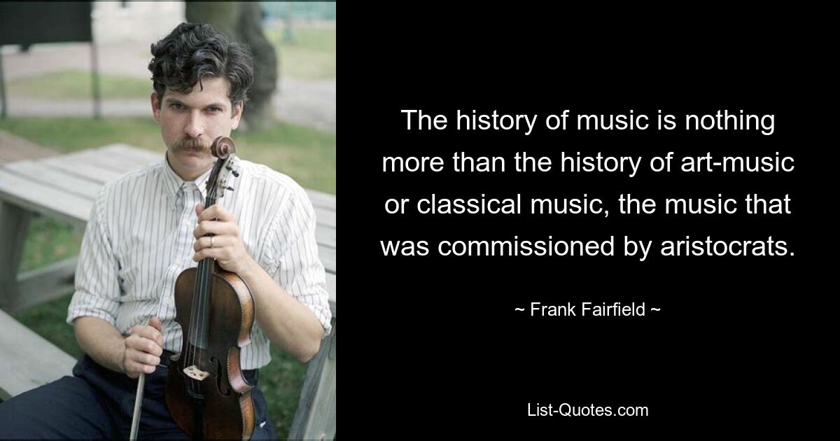 The history of music is nothing more than the history of art-music or classical music, the music that was commissioned by aristocrats. — © Frank Fairfield