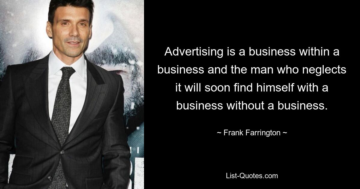 Advertising is a business within a business and the man who neglects it will soon find himself with a business without a business. — © Frank Farrington