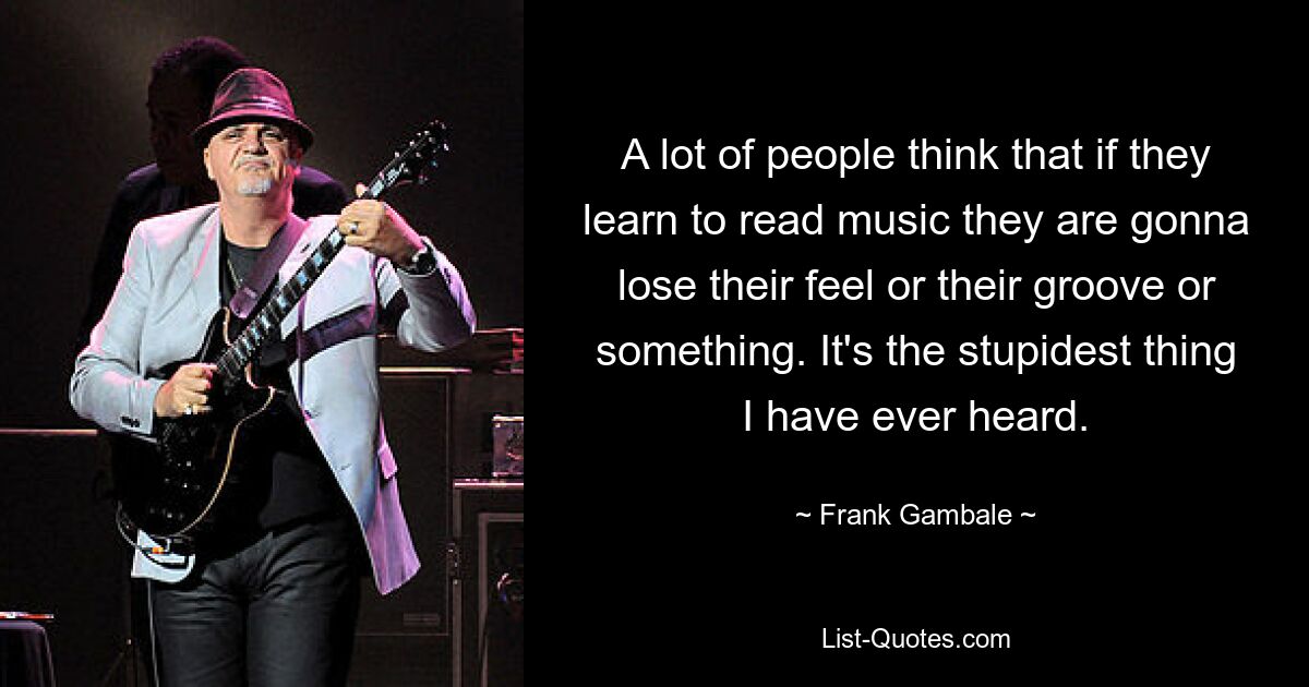 A lot of people think that if they learn to read music they are gonna lose their feel or their groove or something. It's the stupidest thing I have ever heard. — © Frank Gambale